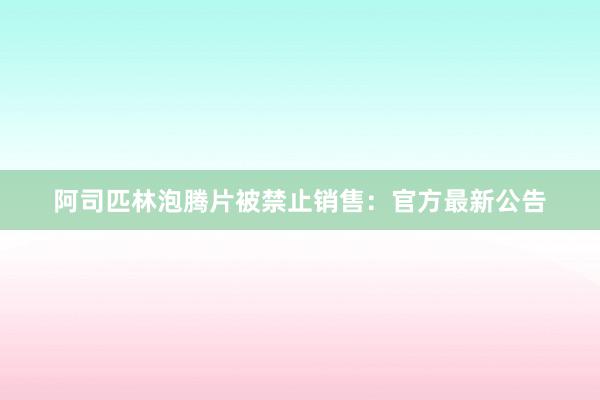 阿司匹林泡腾片被禁止销售：官方最新公告